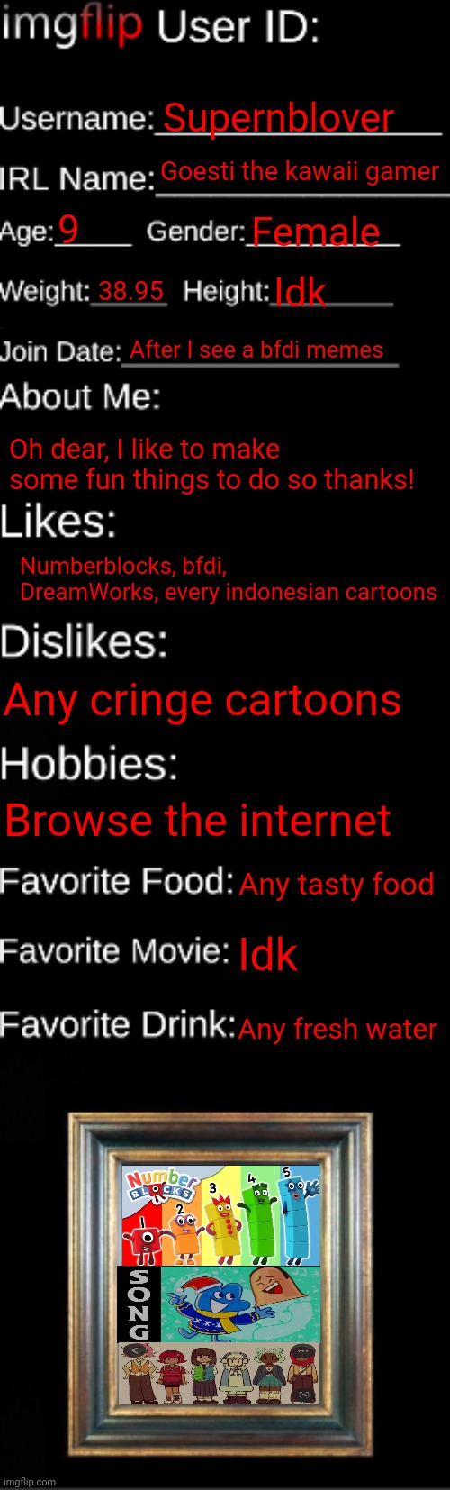 About me! | Supernblover; Goesti the kawaii gamer; 9; Female; 38.95; Idk; After I see a bfdi memes; Oh dear, I like to make some fun things to do so thanks! Numberblocks, bfdi, DreamWorks, every indonesian cartoons; Any cringe cartoons; Browse the internet; Any tasty food; Idk; Any fresh water | image tagged in imgflip id card | made w/ Imgflip meme maker