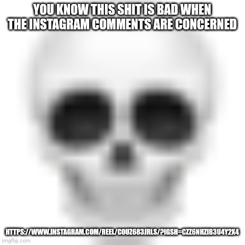 Skull emoji | YOU KNOW THIS SHIT IS BAD WHEN THE INSTAGRAM COMMENTS ARE CONCERNED; HTTPS://WWW.INSTAGRAM.COM/REEL/C0UZ683JRLS/?IGSH=CZZ6NHZIB3U4Y2X4 | image tagged in skull emoji | made w/ Imgflip meme maker