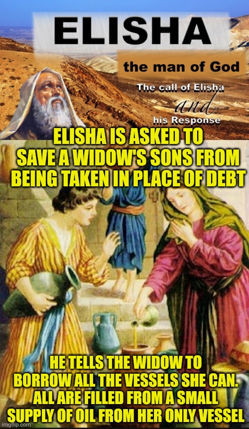 ELISHA IS ASKED TO SAVE A WIDOW'S SONS FROM BEING TAKEN IN PLACE OF DEBT; HE TELLS THE WIDOW TO BORROW ALL THE VESSELS SHE CAN. ALL ARE FILLED FROM A SMALL SUPPLY OF OIL FROM HER ONLY VESSEL | image tagged in elisha,elisha and the bottomless vessel of oil | made w/ Imgflip meme maker
