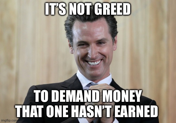 Scheming Gavin Newsom  | IT’S NOT GREED TO DEMAND MONEY THAT ONE HASN’T EARNED | image tagged in scheming gavin newsom | made w/ Imgflip meme maker