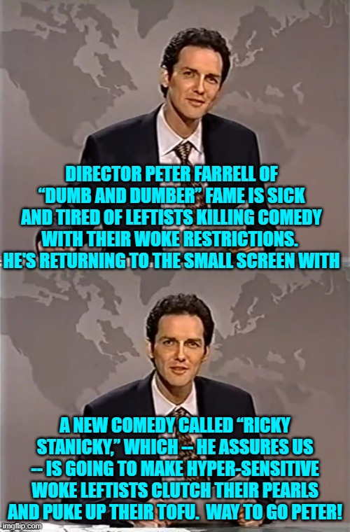 Times, they are changing; and leftists can all go suck their own thumbs inside their safe spaces. | DIRECTOR PETER FARRELL OF “DUMB AND DUMBER” FAME IS SICK AND TIRED OF LEFTISTS KILLING COMEDY WITH THEIR WOKE RESTRICTIONS.  HE'S RETURNING TO THE SMALL SCREEN WITH; A NEW COMEDY CALLED “RICKY STANICKY,” WHICH -- HE ASSURES US -- IS GOING TO MAKE HYPER-SENSITIVE WOKE LEFTISTS CLUTCH THEIR PEARLS AND PUKE UP THEIR TOFU.  WAY TO GO PETER! | image tagged in weekend update with norm | made w/ Imgflip meme maker