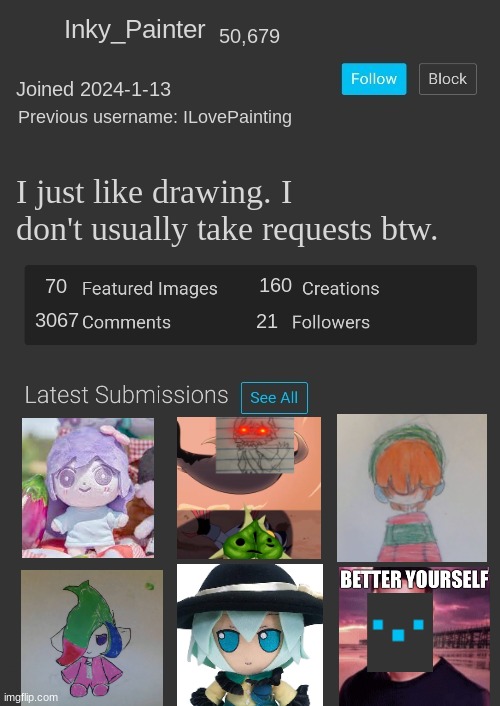 Gm chat! | Inky_Painter; 50,679; Joined 2024-1-13; Previous username: ILovePainting; I just like drawing. I don't usually take requests btw. 160; 70; 3067; 21 | image tagged in blank imgflip profile | made w/ Imgflip meme maker