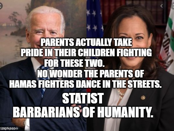 Biden and Harris | PARENTS ACTUALLY TAKE PRIDE IN THEIR CHILDREN FIGHTING FOR THESE TWO.                    NO WONDER THE PARENTS OF HAMAS FIGHTERS DANCE IN THE STREETS. STATIST BARBARIANS OF HUMANITY. | image tagged in biden and harris | made w/ Imgflip meme maker