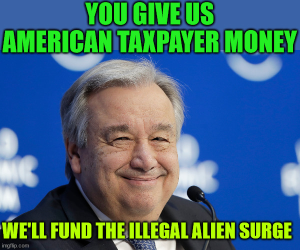 UN funding migrant surge with US tax dollars | YOU GIVE US AMERICAN TAXPAYER MONEY; WE'LL FUND THE ILLEGAL ALIEN SURGE | image tagged in ant nio guterres united nations,us tax dollars,funding illegal alien surge,directed by the un | made w/ Imgflip meme maker