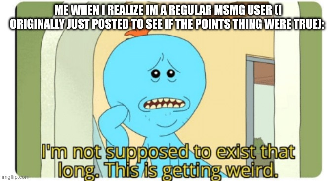 I'm Not supposed to exist that long. This is getting weird. | ME WHEN I REALIZE IM A REGULAR MSMG USER (I ORIGINALLY JUST POSTED TO SEE IF THE POINTS THING WERE TRUE): | image tagged in i'm not supposed to exist that long this is getting weird | made w/ Imgflip meme maker
