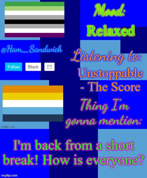 Ham_Sandwiches Temp, by HenryOMG01 | Relaxed; Unstoppable - The Score; I'm back from a short break! How is everyone? | image tagged in ham_sandwiches temp by henryomg01 | made w/ Imgflip meme maker