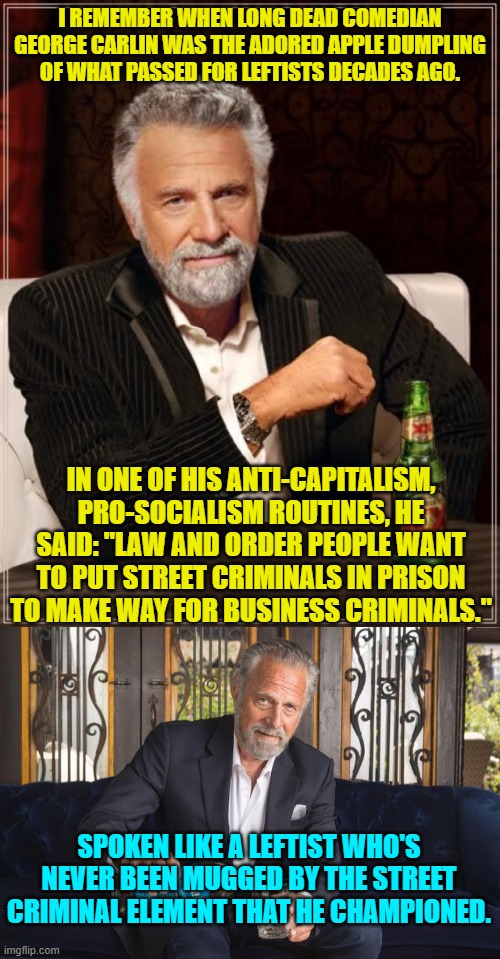 When you really pay attention most of what Carlin said way back then was facetious crap. | I REMEMBER WHEN LONG DEAD COMEDIAN GEORGE CARLIN WAS THE ADORED APPLE DUMPLING OF WHAT PASSED FOR LEFTISTS DECADES AGO. IN ONE OF HIS ANTI-CAPITALISM, PRO-SOCIALISM ROUTINES, HE SAID: "LAW AND ORDER PEOPLE WANT TO PUT STREET CRIMINALS IN PRISON TO MAKE WAY FOR BUSINESS CRIMINALS."; SPOKEN LIKE A LEFTIST WHO'S NEVER BEEN MUGGED BY THE STREET CRIMINAL ELEMENT THAT HE CHAMPIONED. | image tagged in the most interesting man in the world | made w/ Imgflip meme maker