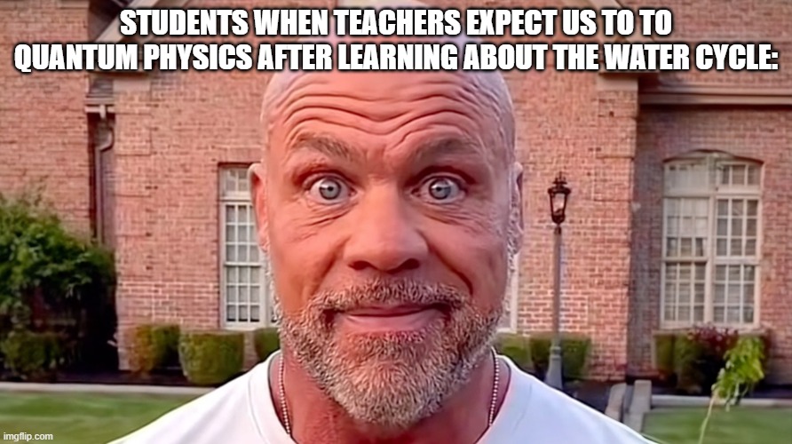 real. | STUDENTS WHEN TEACHERS EXPECT US TO TO QUANTUM PHYSICS AFTER LEARNING ABOUT THE WATER CYCLE: | image tagged in kurt angle stare,real | made w/ Imgflip meme maker