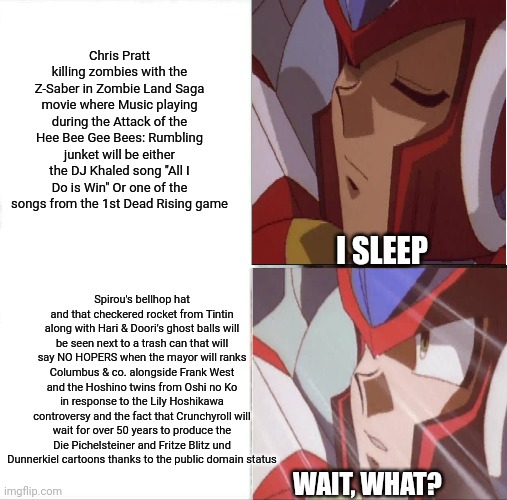 Zero trying to predict Chris Pratt's cameo appearances in the Zombie Land Saga movie | Chris Pratt killing zombies with the Z-Saber in Zombie Land Saga movie where Music playing during the Attack of the Hee Bee Gee Bees: Rumbling junket will be either the DJ Khaled song "All I Do is Win" Or one of the songs from the 1st Dead Rising game; I SLEEP; Spirou's bellhop hat and that checkered rocket from Tintin along with Hari & Doori's ghost balls will be seen next to a trash can that will say NO HOPERS when the mayor will ranks Columbus & co. alongside Frank West and the Hoshino twins from Oshi no Ko in response to the Lily Hoshikawa controversy and the fact that Crunchyroll will wait for over 50 years to produce the Die Pichelsteiner and Fritze Blitz und Dunnerkiel cartoons thanks to the public domain status; WAIT, WHAT? | image tagged in memes,sleeping shaq,zombieland saga,chris pratt,dead rising,megaman x | made w/ Imgflip meme maker