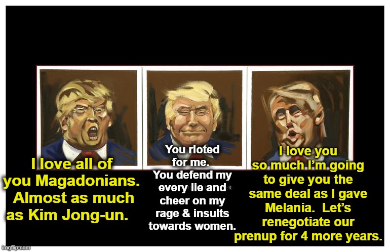 tRump Loves His Base | I love you so much I’m going to give you the same deal as I gave Melania.  Let’s renegotiate our prenup for 4 more years. You rioted for me.  You defend my every lie and cheer on my rage & insults towards women. I love all of you Magadonians.  Almost as much as Kim Jong-un. | image tagged in maga,donald trump,right wing,donald trump approves,nevertrump meme,basket of deplorables | made w/ Imgflip meme maker