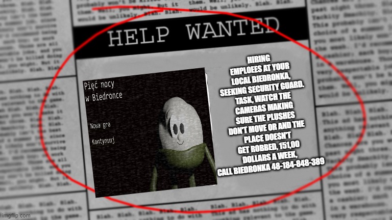 five nights at biedronka by darkfilmsstudio published by me | HIRING EMPLOEES AT YOUR LOCAL BIEDRONKA, SEEKING SECURITY GUARD. TASK, WATCH THE CAMERAS MAKING SURE THE PLUSHES DON'T MOVE OR AND THE PLACE DOESN'T GET ROBBED, 151,00 DOLLARS A WEEK,
CALL BIEDRONKA 48-184-848-389 | image tagged in fnaf newspaper | made w/ Imgflip meme maker