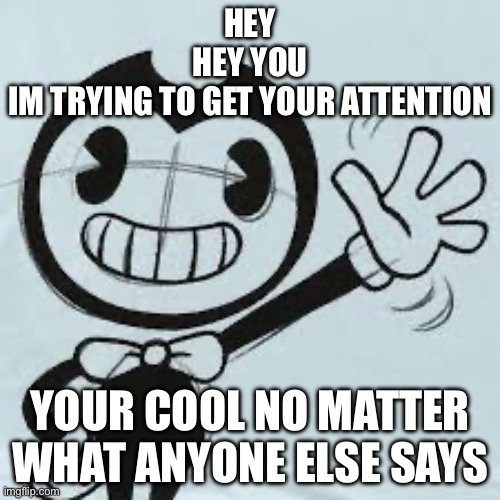 Bendy wave | HEY
HEY YOU
IM TRYING TO GET YOUR ATTENTION; YOUR COOL NO MATTER WHAT ANYONE ELSE SAYS | image tagged in bendy wave | made w/ Imgflip meme maker