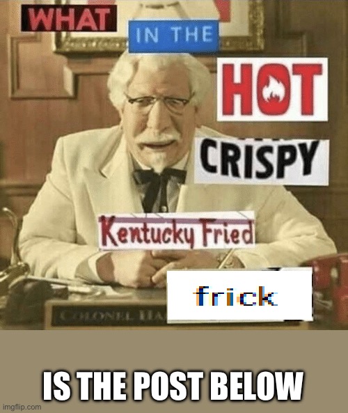 Lets hope its actually bad | IS THE POST BELOW | image tagged in what in the hot crispy kentucky fried frick | made w/ Imgflip meme maker