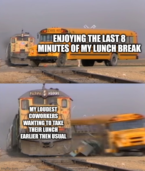 SERIOUSLY, WHY ARE YOU SO LOUD??? | ENJOYING THE LAST 8 MINUTES OF MY LUNCH BREAK; MY LOUDEST COWORKERS WANTING TO TAKE THEIR LUNCH EARLIER THEN USUAL | image tagged in a train hitting a school bus | made w/ Imgflip meme maker
