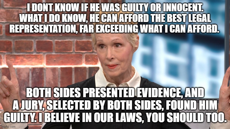 Jean E. Carroll | I DONT KNOW IF HE WAS GUILTY OR INNOCENT. WHAT I DO KNOW, HE CAN AFFORD THE BEST LEGAL REPRESENTATION, FAR EXCEEDING WHAT I CAN AFFORD. BOTH SIDES PRESENTED EVIDENCE, AND A JURY, SELECTED BY BOTH SIDES, FOUND HIM GUILTY. I BELIEVE IN OUR LAWS, YOU SHOULD TOO. | image tagged in jean e carroll | made w/ Imgflip meme maker