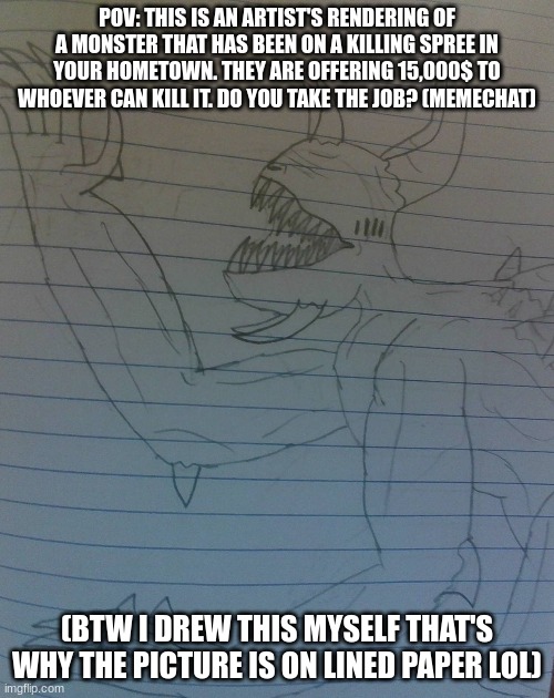 First Role-Play for me! | POV: THIS IS AN ARTIST'S RENDERING OF A MONSTER THAT HAS BEEN ON A KILLING SPREE IN YOUR HOMETOWN. THEY ARE OFFERING 15,000$ TO WHOEVER CAN KILL IT. DO YOU TAKE THE JOB? (MEMECHAT); (BTW I DREW THIS MYSELF THAT'S WHY THE PICTURE IS ON LINED PAPER LOL) | image tagged in horror,rp,memechat | made w/ Imgflip meme maker