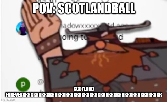 SCOTLAND FOREVER!! | POV: SCOTLANDBALL; SCOTLAND FOREVERRRRRRRRRRRRRRRRRRRRRRRRRRRRRRRRRRRRRRRRRRRRRRRRRRRRR | image tagged in scotland forever | made w/ Imgflip meme maker