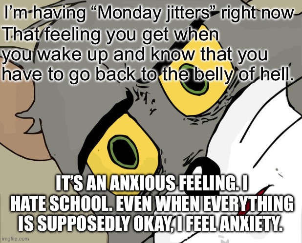 Monday Jitters 1/29/24 (mod note: ok) | I’m having “Monday jitters” right now; That feeling you get when you wake up and know that you have to go back to the belly of hell. IT’S AN ANXIOUS FEELING. I HATE SCHOOL. EVEN WHEN EVERYTHING IS SUPPOSEDLY OKAY, I FEEL ANXIETY. | image tagged in memes,unsettled tom | made w/ Imgflip meme maker