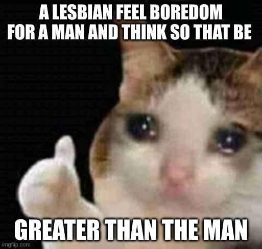 lesbian | A LESBIAN FEEL BOREDOM FOR A MAN AND THINK SO THAT BE; GREATER THAN THE MAN | image tagged in sad thumbs up cat | made w/ Imgflip meme maker