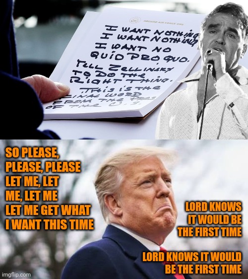 Poor widdo donnie.  Nothing goes his way yet the mean old liberalmedia hates him for his unparalleled success.  Sniff. | SO PLEASE, PLEASE, PLEASE
LET ME, LET ME, LET ME
LET ME GET WHAT I WANT THIS TIME; LORD KNOWS IT WOULD BE THE FIRST TIME
 
LORD KNOWS IT WOULD BE THE FIRST TIME | image tagged in trump self pity,pathetic strong man,entitled fascists,abuser's victim mentality | made w/ Imgflip meme maker