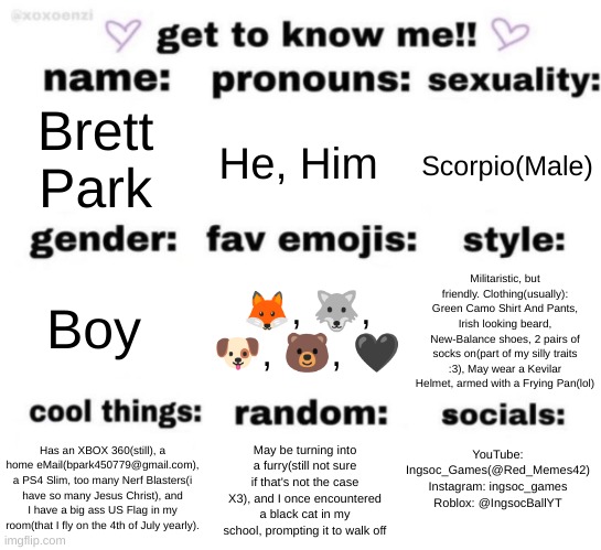 get to know me but better | Brett Park; He, Him; Scorpio(Male); 🦊, 🐺, 🐶, 🐻, 🖤; Militaristic, but friendly. Clothing(usually): Green Camo Shirt And Pants, Irish looking beard, New-Balance shoes, 2 pairs of socks on(part of my silly traits :3), May wear a Kevilar Helmet, armed with a Frying Pan(lol); Boy; YouTube: Ingsoc_Games(@Red_Memes42)
Instagram: ingsoc_games
Roblox: @IngsocBallYT; May be turning into a furry(still not sure if that's not the case X3), and I once encountered a black cat in my school, prompting it to walk off; Has an XBOX 360(still), a home eMail(bpark450779@gmail.com), a PS4 Slim, too many Nerf Blasters(i have so many Jesus Christ), and I have a big ass US Flag in my room(that I fly on the 4th of July yearly). | image tagged in get to know me but better | made w/ Imgflip meme maker