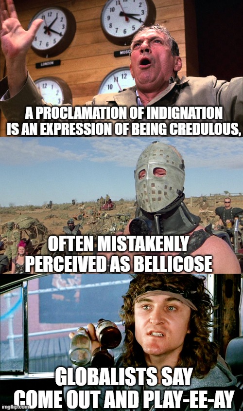 INCREDULOUS : CREDULOUS DICHOTOMY | A PROCLAMATION OF INDIGNATION
IS AN EXPRESSION OF BEING CREDULOUS, OFTEN MISTAKENLY
PERCEIVED AS BELLICOSE; GLOBALISTS SAY
COME OUT AND PLAY-EE-AY | image tagged in globalism,democratic socialism,cultural marxism,i love democracy,the constitution,republic | made w/ Imgflip meme maker