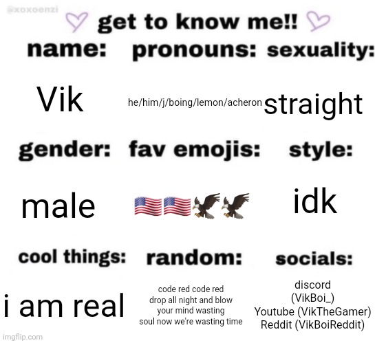 i identity as acheron from gd | he/him/j/boing/lemon/acheron; Vik; straight; idk; 🇺🇲🇺🇲🦅🦅; male; discord (VikBoi_)
Youtube (VikTheGamer)
Reddit (VikBoiReddit); code red code red drop all night and blow your mind wasting soul now we're wasting time; i am real | made w/ Imgflip meme maker