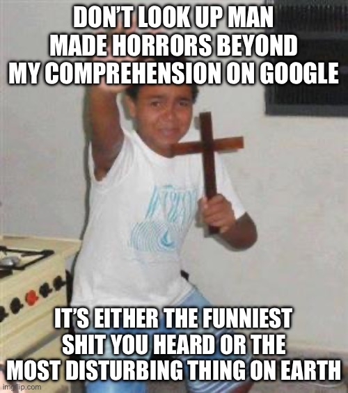 Scared Kid | DON’T LOOK UP MAN MADE HORRORS BEYOND MY COMPREHENSION ON GOOGLE; IT’S EITHER THE FUNNIEST SHIT YOU HEARD OR THE MOST DISTURBING THING ON EARTH | image tagged in scared kid | made w/ Imgflip meme maker