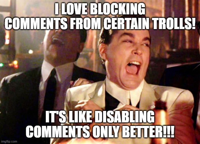 Research shows that Blocking someone reduces Politcs stream Mod time outs by 87%, reducing temptations to respond. | I LOVE BLOCKING COMMENTS FROM CERTAIN TROLLS! IT'S LIKE DISABLING COMMENTS ONLY BETTER!!! | image tagged in memes,good fellas hilarious | made w/ Imgflip meme maker