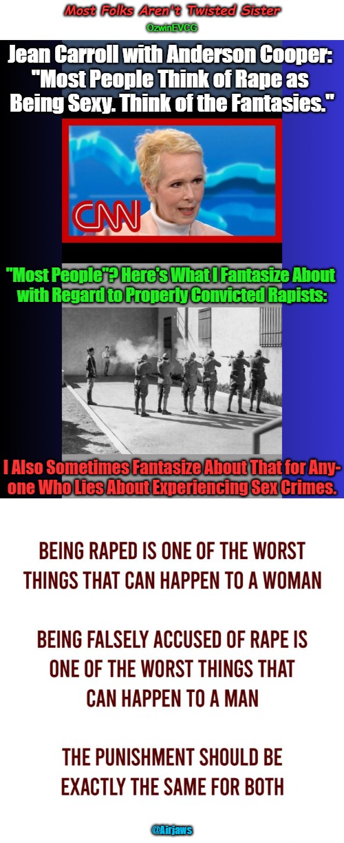 Most Folks Aren't Twisted Sister | Most Folks Aren't Twisted Sister; OzwinEVCG; Jean Carroll with Anderson Cooper: 

"Most People Think of Rape as 

Being Sexy. Think of the Fantasies."; "Most People"? Here's What I Fantasize About 

with Regard to Properly Convicted Rapists:; I Also Sometimes Fantasize About That for Any-

one Who Lies About Experiencing Sex Crimes. @Airjaws | image tagged in e jean carroll,trump accuser,firing squad,crime and punishment,clown world,self-projection | made w/ Imgflip meme maker