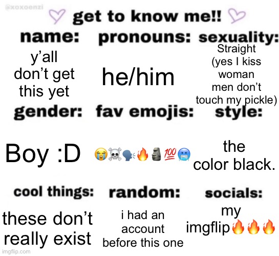 get to know me but better | Straight (yes I kiss woman men don’t touch my pickle); y’all don’t get this yet; he/him; 😭☠️🗣️🔥🗿💯🥶; the color black. Boy :D; my imgflip🔥🔥🔥; i had an account before this one; these don’t really exist | image tagged in get to know me but better | made w/ Imgflip meme maker