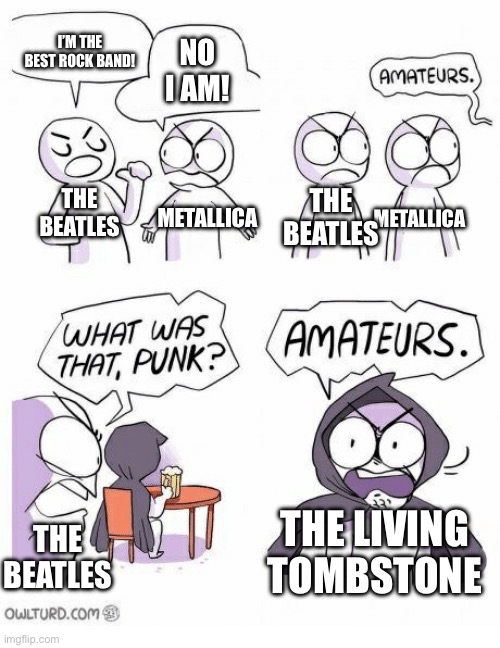Real | I’M THE BEST ROCK BAND! NO I AM! METALLICA; THE BEATLES; THE BEATLES; METALLICA; THE BEATLES; THE LIVING TOMBSTONE | image tagged in amateurs,the living tombstone,the beatles,metallica | made w/ Imgflip meme maker