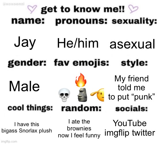 Real | Jay; He/him; asexual; 🔥 💀 🗿🫡; My friend told me to put “punk”; Male; YouTube imgflip twitter; I ate the brownies now I feel funny; I have this bigass Snorlax plush | image tagged in get to know me but better | made w/ Imgflip meme maker