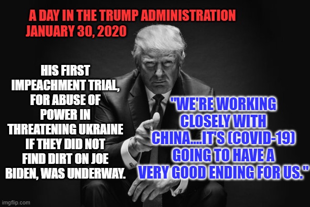 A Vendetta and a Pandemic begin. | A DAY IN THE TRUMP ADMINISTRATION
JANUARY 30, 2020; "WE'RE WORKING CLOSELY WITH CHINA....IT'S (COVID-19) GOING TO HAVE A VERY GOOD ENDING FOR US."; HIS FIRST IMPEACHMENT TRIAL, FOR ABUSE OF POWER IN THREATENING UKRAINE IF THEY DID NOT FIND DIRT ON JOE BIDEN, WAS UNDERWAY. | image tagged in donald trump thug life | made w/ Imgflip meme maker