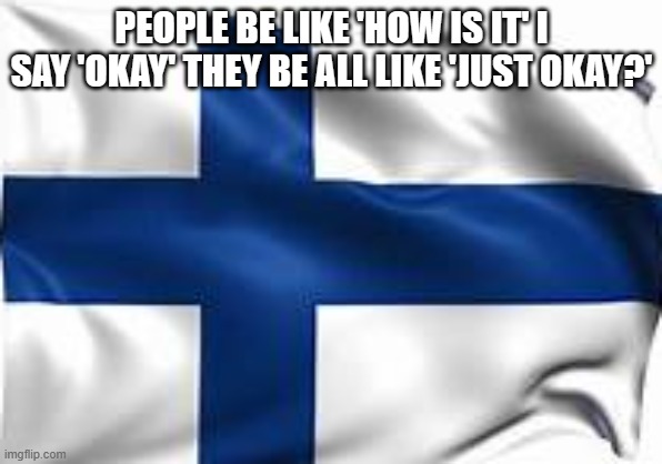 finland flag | PEOPLE BE LIKE 'HOW IS IT' I SAY 'OKAY' THEY BE ALL LIKE 'JUST OKAY?' | image tagged in finland flag | made w/ Imgflip meme maker