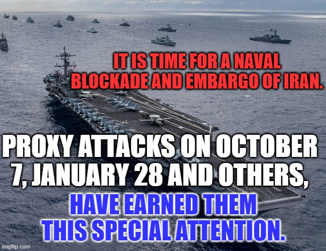 Hold them hostage for 444-days! | IT IS TIME FOR A NAVAL BLOCKADE AND EMBARGO OF IRAN. PROXY ATTACKS ON OCTOBER 7, JANUARY 28 AND OTHERS, HAVE EARNED THEM THIS SPECIAL ATTENTION. | image tagged in politics | made w/ Imgflip meme maker