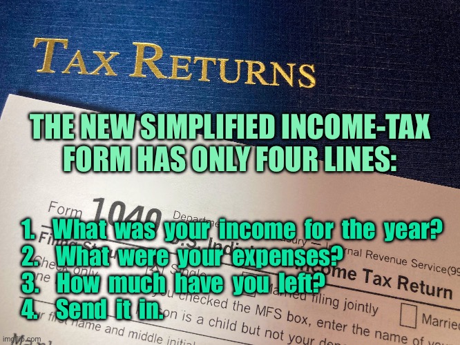 New Tax Return form | THE NEW SIMPLIFIED INCOME-TAX FORM HAS ONLY FOUR LINES:; 1.    What  was  your  income  for  the  year?
2.    What  were  your  expenses?
3.    How  much  have  you  left?
4.    Send  it  in. | image tagged in tax returns,simplified tax form,four lines,income,expenses | made w/ Imgflip meme maker