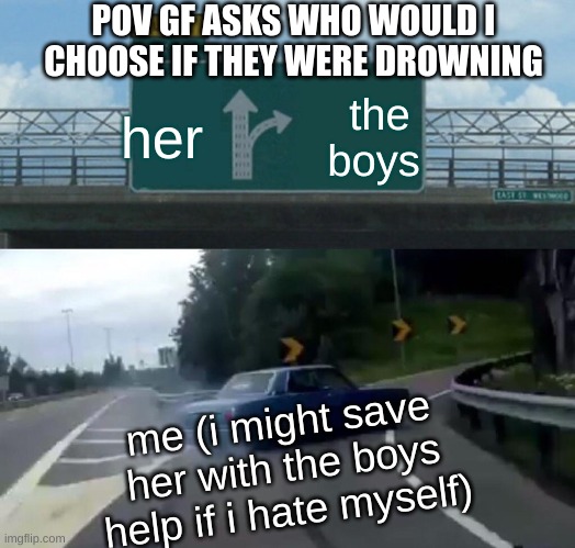 bros before her | POV GF ASKS WHO WOULD I CHOOSE IF THEY WERE DROWNING; her; the boys; me (i might save her with the boys help if i hate myself) | image tagged in memes,left exit 12 off ramp | made w/ Imgflip meme maker