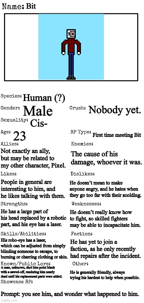 Marked for nsfw because of potential trigger (Firearm related injury in bio) | Bit; Human (?); Nobody yet. Male; Cis-; 23; First time meeting Bit; The cause of his damage, whoever it was. Not exactly an ally, but may be related to my other character, Pixel. People in general are interesting to him, and he likes talking with them. He doesn’t mean to make anyone angry, and he hates when they go too far with their scolding. He has a large part of his head replaced by a robotic part, and his eye has a laser. He doesn’t really know how to fight, so skilled fighters may be able to incapacitate him. His robo-eye has a laser, which can be adjusted from simply blinding someone to escape, to burning or charring clothing or skin. He has yet to join a faction, as he only recently had repairs after the incident. A man, unknown, shot him point blank with a sawed-off, rendering him nearly dead until his replacement parts were added. He is generally friendly, always trying his hardest to help when possible. Prompt: you see him, and wonder what happened to him. | image tagged in new oc showcase for rp stream | made w/ Imgflip meme maker