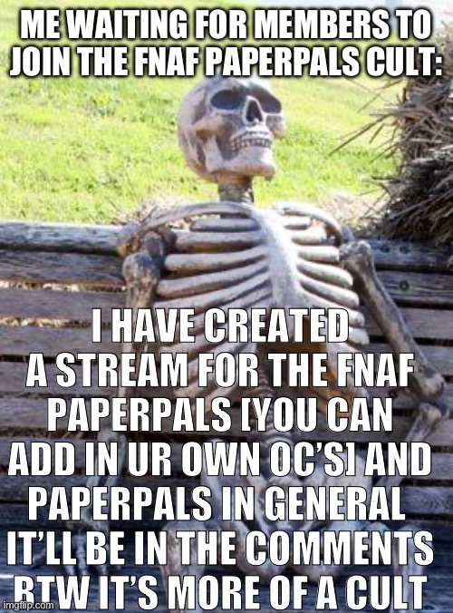 It’s in the comments | ME WAITING FOR MEMBERS TO JOIN THE FNAF PAPERPALS CULT:; I HAVE CREATED A STREAM FOR THE FNAF PAPERPALS [YOU CAN ADD IN UR OWN OC’S] AND PAPERPALS IN GENERAL 
IT’LL BE IN THE COMMENTS
BTW IT’S MORE OF A CULT | image tagged in memes,waiting skeleton,fnaf,paperpals | made w/ Imgflip meme maker