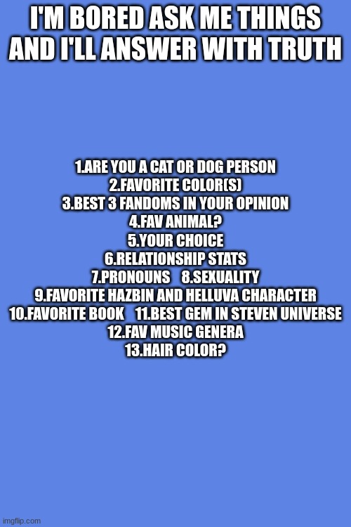 i iz boredddddddddddd | I'M BORED ASK ME THINGS AND I'LL ANSWER WITH TRUTH; 1.ARE YOU A CAT OR DOG PERSON
2.FAVORITE COLOR(S)
3.BEST 3 FANDOMS IN YOUR OPINION
4.FAV ANIMAL?
5.YOUR CHOICE
6.RELATIONSHIP STATS
7.PRONOUNS    8.SEXUALITY
9.FAVORITE HAZBIN AND HELLUVA CHARACTER
10.FAVORITE BOOK    11.BEST GEM IN STEVEN UNIVERSE
12.FAV MUSIC GENERA
13.HAIR COLOR? | image tagged in fun,qna | made w/ Imgflip meme maker