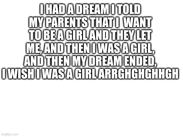 I HAD A DREAM I TOLD MY PARENTS THAT I  WANT TO BE A GIRL AND THEY LET ME, AND THEN I WAS A GIRL, AND THEN MY DREAM ENDED, I WISH I WAS A GIRL ARRGHGHGHHGH | made w/ Imgflip meme maker