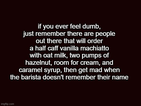 I said with a "y"!!! | if you ever feel dumb, just remember there are people out there that will order a half caff vanilla machiatto with oat milk, two pumps of hazelnut, room for cream, and caramel syrup, then get mad when the barista doesn't remember their name | image tagged in memes,funny,starbucks | made w/ Imgflip meme maker