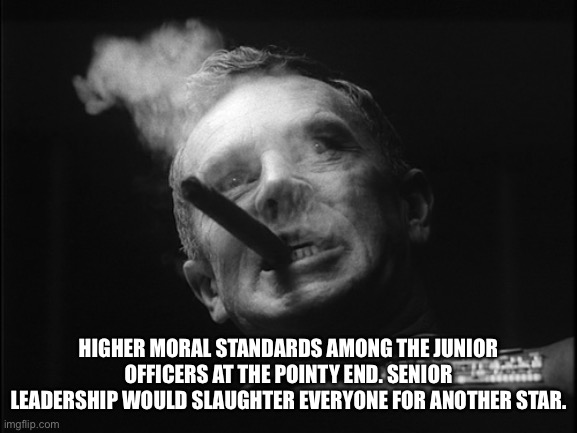 General Ripper (Dr. Strangelove) | HIGHER MORAL STANDARDS AMONG THE JUNIOR OFFICERS AT THE POINTY END. SENIOR LEADERSHIP WOULD SLAUGHTER EVERYONE FOR ANOTHER STAR. | image tagged in general ripper dr strangelove | made w/ Imgflip meme maker