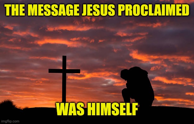 Kneeling before the cross | THE MESSAGE JESUS PROCLAIMED; WAS HIMSELF | image tagged in kneeling before the cross | made w/ Imgflip meme maker