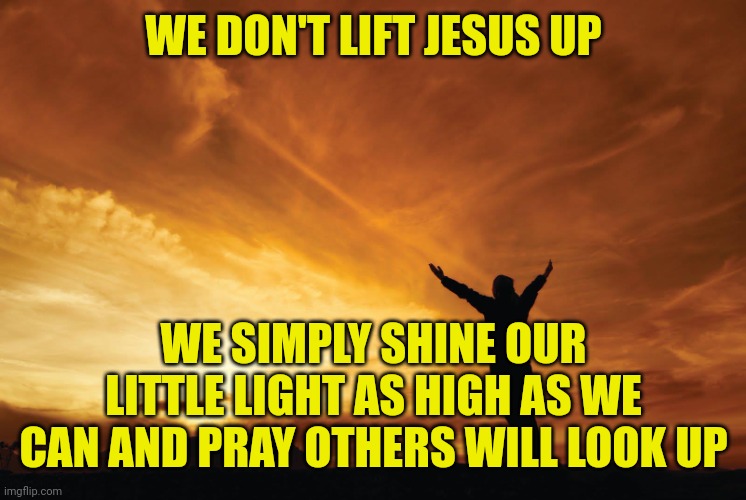 Praise the Lord | WE DON'T LIFT JESUS UP; WE SIMPLY SHINE OUR LITTLE LIGHT AS HIGH AS WE CAN AND PRAY OTHERS WILL LOOK UP | image tagged in praise the lord | made w/ Imgflip meme maker