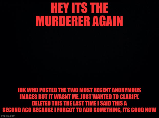 SORRY | HEY ITS THE MURDERER AGAIN; SIGNATURE OF AUTHENTICITY; IDK WHO POSTED THE TWO MOST RECENT ANONYMOUS IMAGES BUT IT WASNT ME, JUST WANTED TO CLARIFY. DELETED THIS THE LAST TIME I SAID THIS A SECOND AGO BECAUSE I FORGOT TO ADD SOMETHING, ITS GOOD NOW | image tagged in haha | made w/ Imgflip meme maker