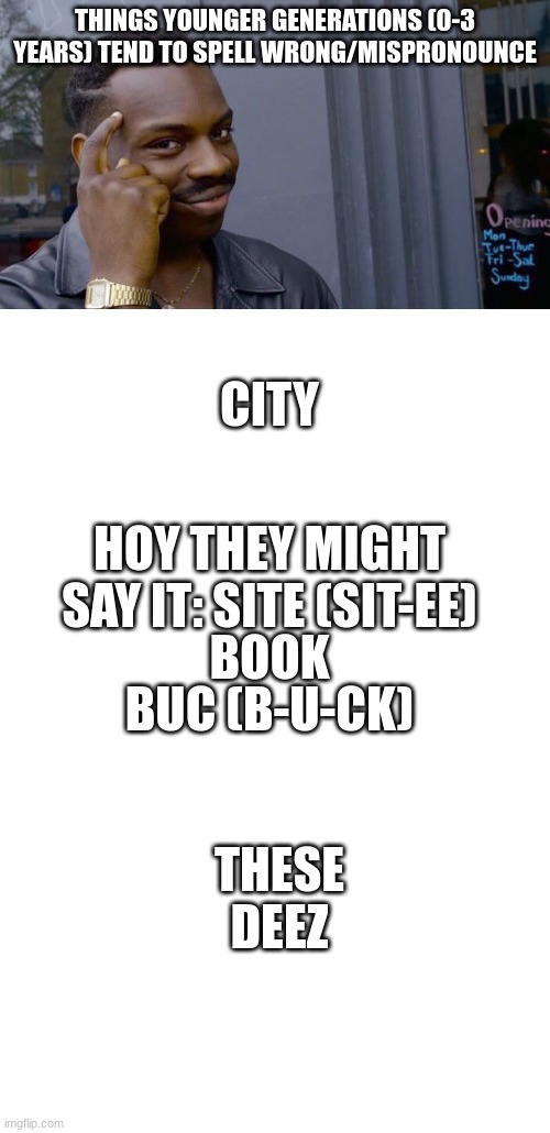 shitpost | THINGS YOUNGER GENERATIONS (0-3 YEARS) TEND TO SPELL WRONG/MISPRONOUNCE; CITY; HOY THEY MIGHT SAY IT: SITE (SIT-EE); BOOK; BUC (B-U-CK); THESE
DEEZ | image tagged in memes,roll safe think about it,blank white template | made w/ Imgflip meme maker