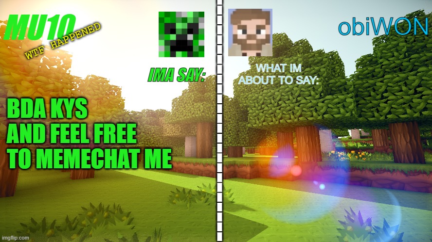 MU10 and ObiWON shared template | WTF HAPPENED; BDA KYS AND FEEL FREE TO MEMECHAT ME | image tagged in mu10 and obiwon shared template | made w/ Imgflip meme maker