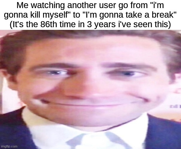 wide jake gyllenhaal | Me watching another user go from "i'm gonna kill myself" to "I'm gonna take a break"
(It's the 86th time in 3 years i've seen this) | image tagged in wide jake gyllenhaal | made w/ Imgflip meme maker
